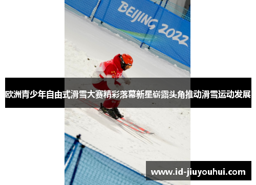 欧洲青少年自由式滑雪大赛精彩落幕新星崭露头角推动滑雪运动发展